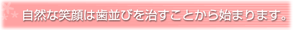 自然な笑顔は歯並びを治すことから始まります。